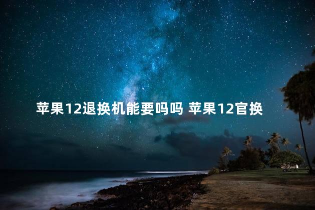 苹果12退换机能要吗吗 苹果12官换机多少钱
